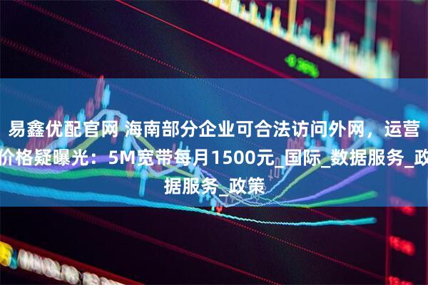 易鑫优配官网 海南部分企业可合法访问外网，运营商价格疑曝光：5M宽带每月1500元_国际_数据服务_政策