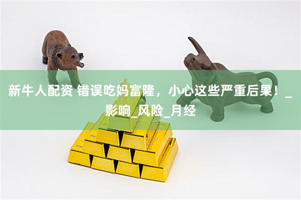 新牛人配资 错误吃妈富隆，小心这些严重后果！_影响_风险_月经