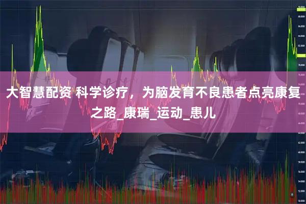 大智慧配资 科学诊疗，为脑发育不良患者点亮康复之路_康瑞_运动_患儿