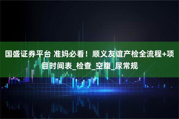 国盛证券平台 准妈必看！顺义友谊产检全流程+项目时间表_检查_空腹_尿常规