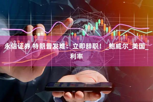 永信证券 特朗普发难：立即辞职！_鲍威尔_美国_利率