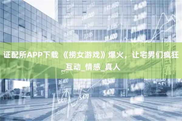 证配所APP下载 《捞女游戏》爆火，让宅男们疯狂_互动_情感_真人