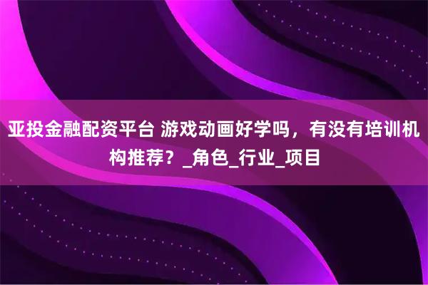 亚投金融配资平台 游戏动画好学吗，有没有培训机构推荐？_角色_行业_项目