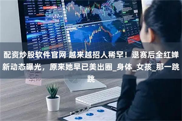 配资炒股软件官网 越来越招人稀罕！退赛后全红婵新动态曝光，原来她早已美出圈_身体_女孩_那一跳