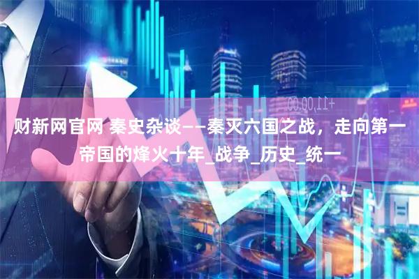 财新网官网 秦史杂谈——秦灭六国之战，走向第一帝国的烽火十年_战争_历史_统一