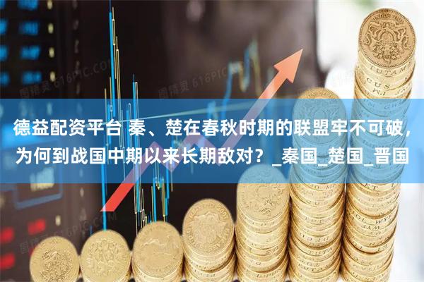 德益配资平台 秦、楚在春秋时期的联盟牢不可破，为何到战国中期以来长期敌对？_秦国_楚国_晋国