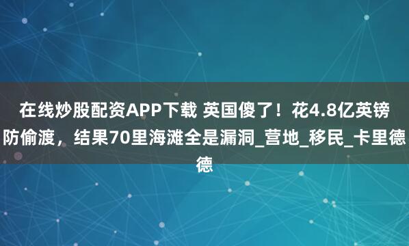 在线炒股配资APP下载 英国傻了！花4.8亿英镑防偷渡，结果70里海滩全是漏洞_营地_移民_卡里德
