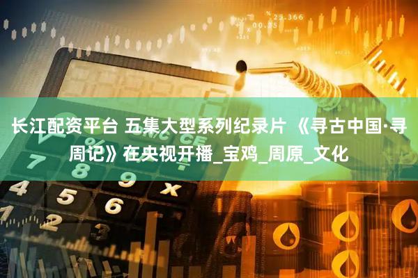 长江配资平台 五集大型系列纪录片 《寻古中国·寻周记》在央视开播_宝鸡_周原_文化