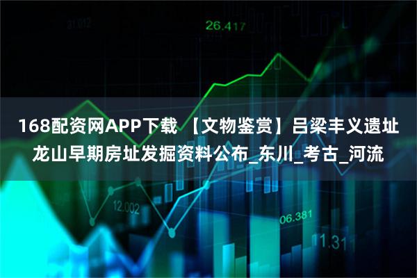 168配资网APP下载 【文物鉴赏】吕梁丰义遗址龙山早期房址发掘资料公布_东川_考古_河流