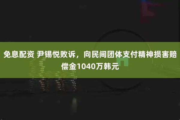 免息配资 尹锡悦败诉,向民间团体支付精神损害赔偿金1040万韩元