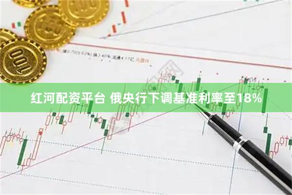 红河配资平台 俄央行下调基准利率至18%