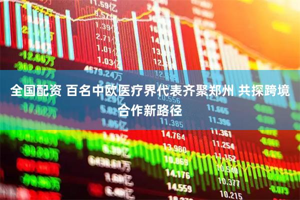全国配资 百名中欧医疗界代表齐聚郑州 共探跨境合作新路径