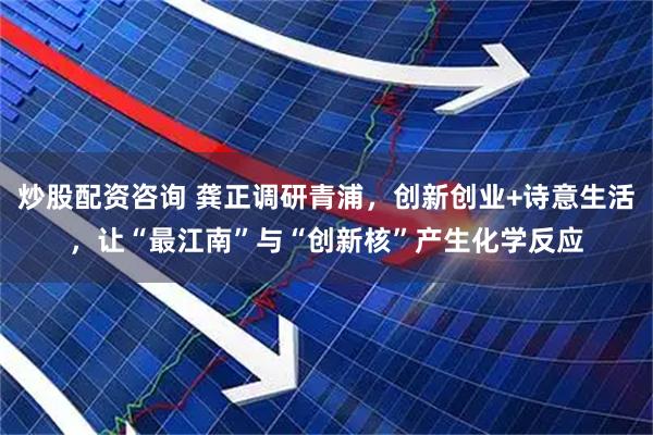 炒股配资咨询 龚正调研青浦，创新创业+诗意生活，让“最江南”与“创新核”产生化学反应
