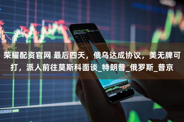 荣耀配资官网 最后四天，俄乌达成协议，美无牌可打，派人前往莫斯科面谈_特朗普_俄罗斯_普京