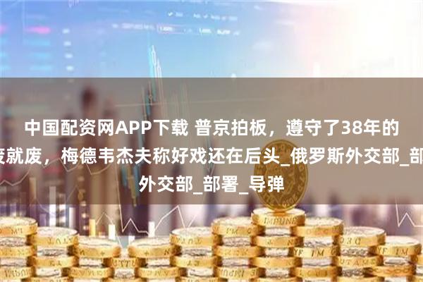 中国配资网APP下载 普京拍板，遵守了38年的协议说废就废，梅德韦杰夫称好戏还在后头_俄罗斯外交部_部署_导弹