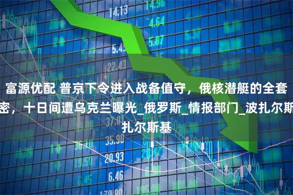 富源优配 普京下令进入战备值守，俄核潜艇的全套机密，十日间遭乌克兰曝光_俄罗斯_情报部门_波扎尔斯基