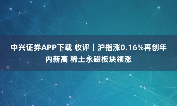 中兴证券APP下载 收评｜沪指涨0.16%再创年内新高 稀土永磁板块领涨