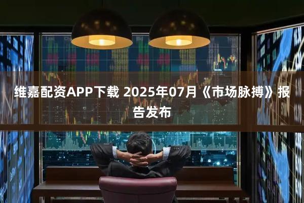 维嘉配资APP下载 2025年07月《市场脉搏》报告发布
