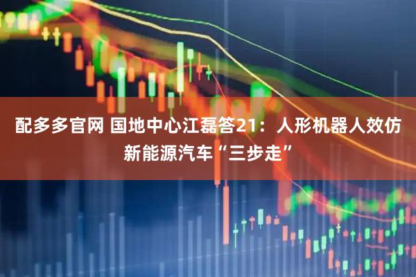 配多多官网 国地中心江磊答21：人形机器人效仿新能源汽车“三步走”