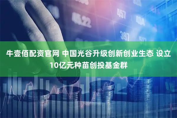 牛壹佰配资官网 中国光谷升级创新创业生态 设立10亿元种苗创投基金群
