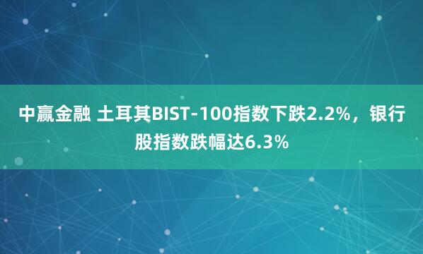 中赢金融 土耳其BIST-100指数下跌2.2%，银行股指数跌幅达6.3%