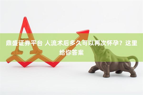 鼎盛证券平台 人流术后多久可以再次怀孕？这里给你答案