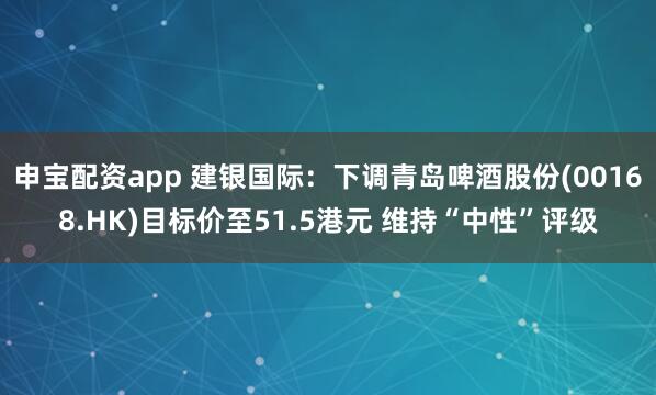 申宝配资app 建银国际：下调青岛啤酒股份(00168.HK)目标价至51.5港元 维持“中性”评级