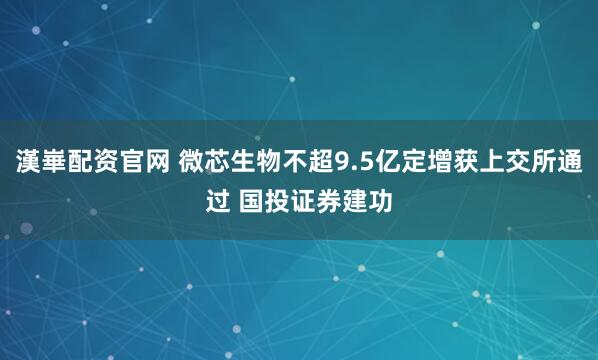 漢崋配资官网 微芯生物不超9.5亿定增获上交所通过 国投证券建功