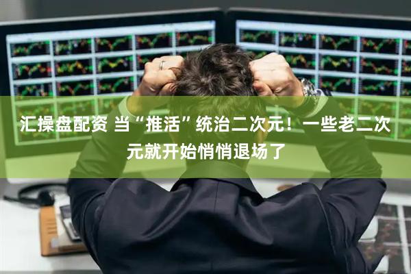 汇操盘配资 当“推活”统治二次元！一些老二次元就开始悄悄退场了
