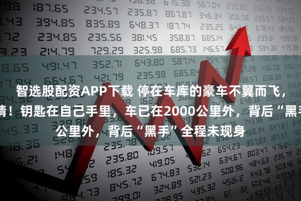 智选股配资APP下载 停在车库的豪车不翼而飞，车主完全不知情！钥匙在自己手里，车已在2000公里外，背后“黑手”全程未现身