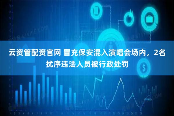 云资管配资官网 冒充保安混入演唱会场内，2名扰序违法人员被行政处罚