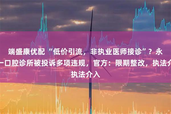 端盛康优配 “低价引流，非执业医师接诊”？永州一口腔诊所被投诉多项违规，官方：限期整改，执法介入