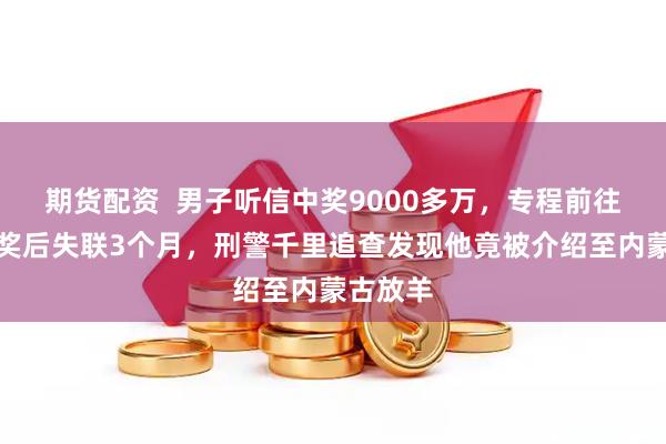 期货配资  男子听信中奖9000多万，专程前往北京兑奖后失联3个月，刑警千里追查发现他竟被介绍至内蒙古放羊