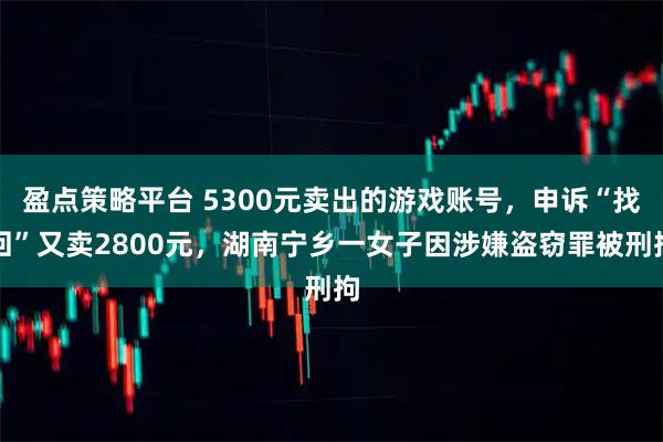 盈点策略平台 5300元卖出的游戏账号，申诉“找回”又卖2800元，湖南宁乡一女子因涉嫌盗窃罪被刑拘
